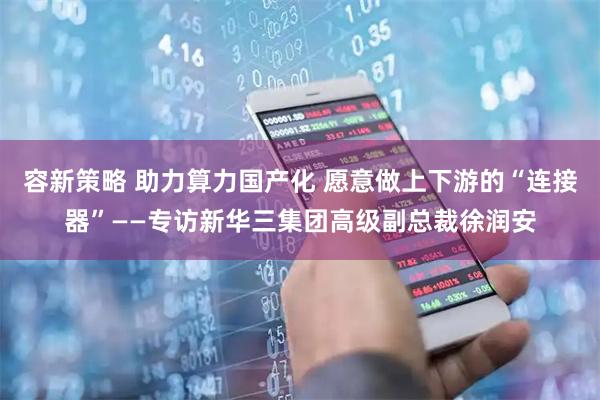 容新策略 助力算力国产化 愿意做上下游的“连接器”——专访新华三集团高级副总裁徐润安