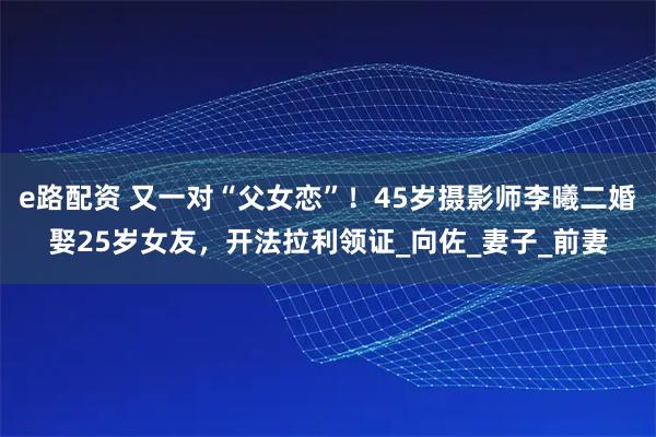 e路配资 又一对“父女恋”！45岁摄影师李曦二婚娶25岁女友，开法拉利领证_向佐_妻子_前妻