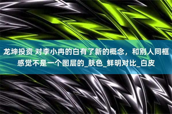 龙坤投资 对李小冉的白有了新的概念，和别人同框感觉不是一个图层的_肤色_鲜明对比_白皮
