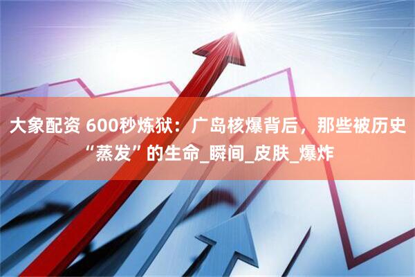 大象配资 600秒炼狱：广岛核爆背后，那些被历史“蒸发”的生命_瞬间_皮肤_爆炸