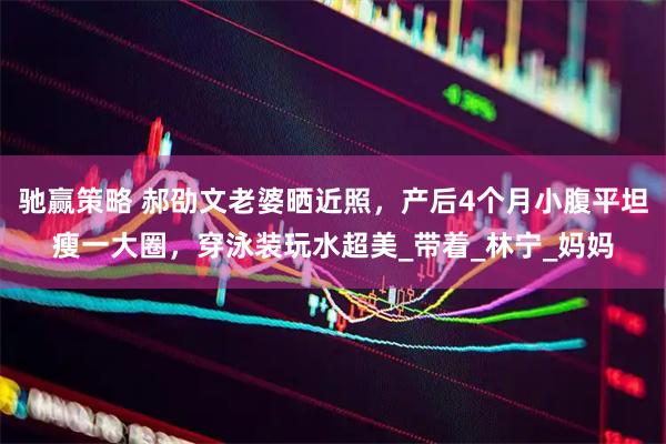 驰赢策略 郝劭文老婆晒近照，产后4个月小腹平坦瘦一大圈，穿泳装玩水超美_带着_林宁_妈妈