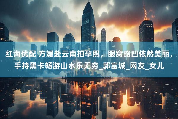 红海优配 方媛赴云南拍孕照，眼窝略凹依然美丽，手持黑卡畅游山水乐无穷_郭富城_网友_女儿
