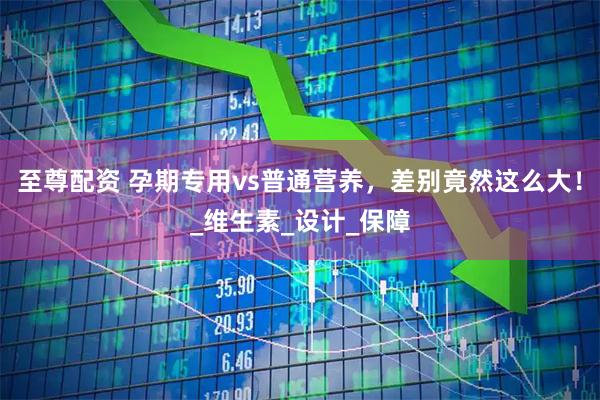 至尊配资 孕期专用vs普通营养，差别竟然这么大！_维生素_设计_保障