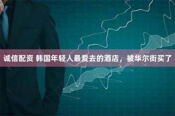 诚信配资 韩国年轻人最爱去的酒店，被华尔街买了