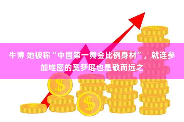 牛博 她被称“中国第一黄金比例身材”，就连参加维密的奚梦瑶也是敬而远之