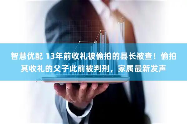 智慧优配 13年前收礼被偷拍的县长被查！偷拍其收礼的父子此前被判刑，家属最新发声