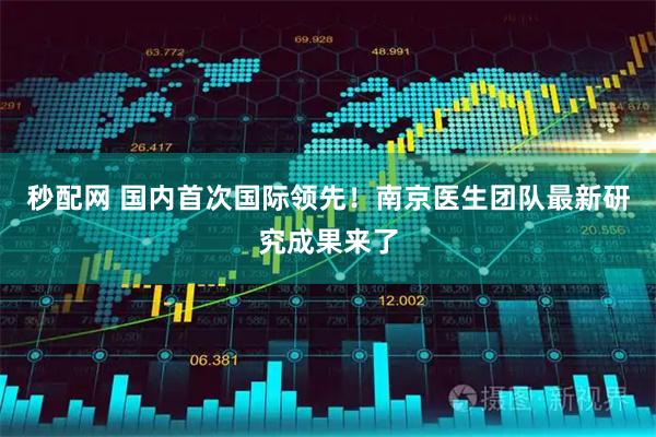 秒配网 国内首次国际领先！南京医生团队最新研究成果来了