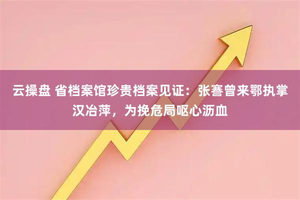 云操盘 省档案馆珍贵档案见证：张謇曾来鄂执掌汉冶萍，为挽危局呕心沥血