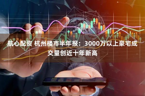 航心配资 杭州楼市半年报：3000万以上豪宅成交量创近十年新高